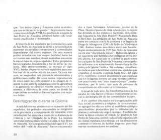 que “10s indios Ligez y Atacama esGn neutrales.
que son no de paz ni de guerra”. Seguramente hacia
comienzosdel sigloXVII, 10spueblosde la regionde
San Pedro de Atacama debieron haber sido total-
mente pacificados y dominados.
El inter& de 10s espaiioles por controlar 10s oasis
de San Pedro de Atacama se deb%a la necesidad de
mantener un pasadizo con recursos y comunidades
dependientes del nuevo rkgimen. De esta manera
podian introducirse con mayor facilidad hacia 10s
territorios mas sureiios, donde aspiraban encontrar
la mayor riqueza,aojosespaiioles. Estos propositos
fueron logrados inicialmentea travCs de la via vio-
lenta. Muy posteriormente, ya entrado el siglo
XVII, habian dispuesto vecinosespaiioles para usu-
fructuar de la produccion de 10s oasis. De esta ma-
nera, se aseguraban una presencia administrativa y
politica mas estable. De todos modos, la produccion
de estos oasis no correspondio a su imagen de ri-
queza ya que tanto la metalurgiacomo la agricultura
y la ganaderia no ofrecian valores atractivos en si
mismos, a diferencia de otros oasis, en donde las
espectativas econbmicas fueron logradas con mejo-
res Cxitos.
Desintegracion durante la Colonia
A raizdel sistemaadministrativoimpuesto por 10s
espaiioles, 10s poblados atacameiios se integraron
en la provincia y corregimiento de Atacama, cuya
jurisdiccion fue ejercida a traves de la Audienciade
Charcas y del Obispado de la Plata. La maxima
autoridad representante del rey residiaen San Pedro
de Atacama. En la segunda mitad del siglo XVI, 10s
indios del “valle de Atacama” fueron encomenda-
-des a Juan Velasquez Altamirano, vecino de la
Plata. Desde el punto de vista eclesiastico, la region
fue dividida en dos curatos o doctnnas, denomina-
das Atacama la Alta (San Pedro) y Atacama la Baja
(ChiuChiu). L a poblacion de San Fkdm de Atacama
entra en contact0 con la fe cristiana a la llegada de
Diego de Almagroen 1536y de Pedro de Valdiviaen
1540. Ambos traian sacerdotes entre sus huestes.
Segunun documento de 1557San Pedro de Atacama
ya era una “doctrina de indios”. Habia una iglesia y
un sacerdote que hablaba a 10s indigenasen su pro-
pi0 idioma. En aquel aiio se celebro un pacto entre
10scaciques de San Pedro de Atacama y 10sespaiio-
les referente a su sometimientofrente el rey de Es-
paiia y a la IglesiaCatolica. Sin embargo, otras fuen-
tes indicanque la hostilidad contra 10sespaiioles que
cruzaban el desierto continua hasta fines del siglo
XVI. Asimismo. existen documentos que testifican
que 10s indigenasdurante un largo tiempo confinua-
ron practicando sus “ritos supersticiosos”, mante-
niendose. por lo tanto. una serie de patrones de
comportamiento diferentes.a1 cristianismo.
A pesar de todo esto. las transformaciones de 10s
ideales de vida fueron criticas y rapidamente se ini-
cio la desintegracion de las comunidades locales.
A 10s cambios efectuados en la organizacion poli-
tics social.economicay religiosa,decorte europeo.
se agregan 10s efectos sobre el equilibrio ecologico
precolombino producidos por la introduccion de
plantas y animales de origen europeo. TambiCn du-
rante la Cpoca colonial el trazado del pueblo de San
Pedrode Atacamacambioy adquiriolaorganizacion
de ciudadespaiiola; sinembargo, en sus alrededores
continub el sistema de habitat disperso, per0 bajo
nuevas reorientaciones no andinas.
 