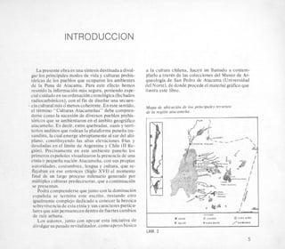 INTRODUCCION
La presente obraes una sintesisdestinadaa divul-
gar 10s principales modos de vida y culturas prehis-
toricas de 10s pueblos que ocuparon 10s ambientes
de la Puna de Atacama. Para este efecto hemos
reunido la information mas segura, poniendo espe-
cial cuidadoen su ordenaci6n cronologica(fechados
radiocarb6nicos), con el fin de diseiiar una secuen-
- ciacultural mas dmenos coherente.Eneste sentido,
el tkrmino “Culturas Atacameiias” debe compren-
derse como la sucesion de diversos pueblos prehis-
toricos que se ambientaron en el ambito geoghfico
atacameiio. Es decir, entre quebradas, oasis y terri-
torios andinos que rodean la plataforma puneiia tm-
sandina, la cual emerge abruptamentea1sur del alti-
nhnn rnnpf;tllyendo las altas elevaciones frias y
limite de Argentina y Chile (I1 Re-
iente en este ambiente puneiio 10s
des visualizaron la presencia de una
nacion Atacameiia, con sus propias
istumbres, lengua y cultura, que re-
entonces (Siglo XVI) el momento
go proceso milenario generado por
-aspredecesoras,que a continuacih
.enderse quejunto con la dominacion
:rmina este escrito, restando otro
nplejo dedicado a conocer la heroica
le esta etnia y sus caracteres particu-
ermanecen dentrode fuertescambios
_..._...,j unto con apoyar esta iniciativa de
divulgarsu pasado revitalizador,comoapoyobasic0
a la cultura chilena, hacen un llamado a contem-
plarlo a travCs de las colecciones del Museo de Ar-
queologia de San Pedro de Atacama (Universidad
del Norte), de donde procede el material grafico que
ilustra este libro.
Mapa de ubicacidn de 10s principales recursos
de la regidn atacamefia.
i
j.2
LEY E N O L
a VCGAS 0 LAGUNAS @ OASIS ALWS
sir % A i m b OASIS BAJOS / O U ~ l n A O A S
LAM. 2
5
 