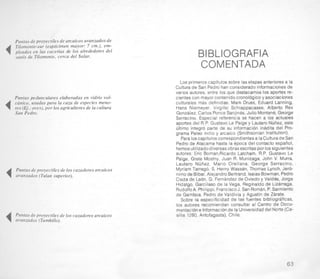 Puntas de proyectiles de arcaicos avanzadosde
4 Tilomonte-sur (espicimen mayor: 7 cm.), em-
pleados en las cacerias de 10s alrededores del
oasis de Tilomonte, cerca del Salar.
Puntas pedunculares elaboradas en vidrio vol-
4 ca'nico, usadas para la caza de especies meno-
res (Ej.: aves),por 10s agricultores de la cultura
San Pedro.
I
4 Puntas de proyectiles de 10s cazadores arcaicos
x avanzados (Tulan superior).
4 Puntas de proyectiles de 10s cazadores arcaicos
avanzados (Tambillo).
BIBLIOGRAFIA
COMENTADA
Los primeroscapitulos sobre lasetapas anteriores a la
Culturade San Pedro han considerado informacionesde
varios autores, entre 10s que destacamos 10s aportes re-
cientes con mayor contenido cronologico y asociaciones
culturales mas definidas: Mark Druss, Eduard Lanning,
Hans Niemeyer, Virgilio Schiappacasse, Alberto Rex
Gonzalez,Carlos Ponce Sanjines,Julio Montane, George
Serracino. Especial referencia se hacen a 16s actuales
aportes del R.P. Gustavo Le Paigey Lautaro Nuiiez, este
ultimo integro parte de su informacion inedita del Pro-
grama Paleo indio y arcaico (Smithsonian Institution).
Para 10scapitulos correspondientesa IaCulturade San
Pedro de Atacama hasta la epoca del contact0 espafiol,
hemosutilizadodiversas obrasescritas por 10ssiguientes
autores: Eric BornanRicardo Latcham, R.P. Gustavo Le
Paige, Grete Mostny, Juan R. Munizaga, John V. Murra.
Lautaro Nbtiez, Mario Orellana, George Serracino,
Myriam Tarrago, S. Henry Wassen, Thomas Lynch,Jero-
nimode Bibar, Alejandro Bertrand,IsaiasBowman, Pedro
Cieza de Leon, G. Fernandezde Oviedo y Valdb, Jorge
Hidalgo, Garcilaso de la Vega, Reginald0 de Lizarraga,
RudolfoA. Philippi,FranciscoJ. San Roman, P.Sarmiento
de Gamboa. Pedro de Valdivia y Agustin de Zarate.
Sobre la especificidad de las fuentes bibliograficas,
10s autores recomiendan consultar al Centro de DOCU-
mentacione lnformacionde la Universidaddel Norte (Ca-
silla 1280, Antofagasta), Chile.
63
 