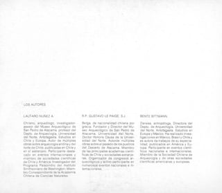 LOSAUTORES
LAUTARO NUNEZ A. R.P. GUSTAVO LE PAIGE, S.J. BENTE BITTMANN.
Chileno, arqueologo, investigador-
asesor del Museo Arqueologico de
San Pedro de Atacama, profesor del
Depto. de Arqueologia, Universidad
del Norte, Antofagasta. Estudios en
Chile y Europa. Autor de multiples
obras sobre arqueologiaandinay del
norte deChile; publicadasen Chiley
en el extranjero. Participante desta-
cad0 en eventos internacionales y
miembro de sociedades cientificas
de Chile y America. lnvestigador del
Programa Paleoindio del lnstituto
Smithsoniano de Washington: Miem-
bro Correspondiente de la Academia
Chilena de Ciencias Naturales.
Belga, de nacionalidad chilena por
gracia. Fundador y Director del Mu-
seo Arqueologico de San Pedro de
Atacama, Universidad del Norte.
Doctor Honoris Causa de la Univer-
sidad del Norte. Autorde multiples
obras sobre el pasado de 10spueblos
del Desierto de Atacama. Miembro
de las principales academias cienti-
ficas de Chile y sociedadesextranje-
ras. Organizador de congresos ar-
queologicos y activo participante en
numerosos eventos nacionales e in-
ternac ionales.
Danesa, antropologa. Directora del
Depto. de Arqueologia, Universidad
del Norte, Antofagasta. Estudios en
Europa y Mexico. Harealizadoinves-
tigacionesen Mexico,Brasily Chiley
es autora de trabalos de su especia-
lidad, publicados en America y Eu-
ropa. Participante en eventos cienti-
ficos nacionales e internacionales.
Miembro de la Sociedad Chilena de
Arqueologia y de otras sociedades
cientificas americanas y europeas.
 