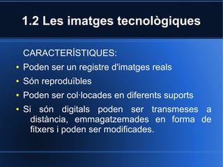 1.2 Les imatges tecnològiques 
CARACTERÍSTIQUES: 
● Poden ser un registre d'imatges reals 
● Són reproduïbles 
● Poden ser col·locades en diferents suports 
● Si són digitals poden ser transmeses a 
distància, emmagatzemades en forma de 
fitxers i poden ser modificades. 
 