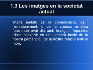 1.3 Les imatges en la societat 
actual 
Molts àmbits de la comunicació, de 
l'entreteniment, o de la creació artística 
funcionen avui dia amb imatges. Aquestes 
s'han convertit en un element bàsic de la 
nostra percepció i de la nostra relació amb el 
món. 
 