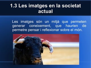 1.3 Les imatges en la societat 
actual 
Les imatges són un mitjà que permeten 
generar coneixement, que haurien de 
permetre pensar i reflexionar sobre el món. 
 