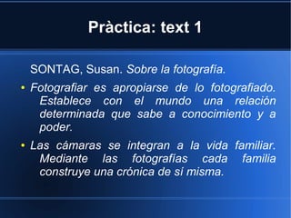 Pràctica: text 1 
SONTAG, Susan. Sobre la fotografía. 
● Fotografiar es apropiarse de lo fotografiado. 
Establece con el mundo una relación 
determinada que sabe a conocimiento y a 
poder. 
● Las cámaras se integran a la vida familiar. 
Mediante las fotografías cada familia 
construye una crónica de sí misma. 
 
