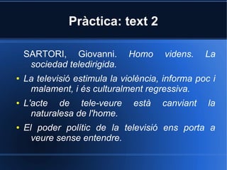 Pràctica: text 2 
SARTORI, Giovanni. Homo videns. La 
sociedad teledirigida. 
● La televisió estimula la violència, informa poc i 
malament, i és culturalment regressiva. 
● L'acte de tele-veure està canviant la 
naturalesa de l'home. 
● El poder polític de la televisió ens porta a 
veure sense entendre. 
 
