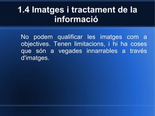 1.4 Imatges i tractament de la 
informació 
No podem qualificar les imatges com a 
objectives. Tenen limitacions, i hi ha coses 
que són a vegades innarrables a través 
d'imatges. 
 