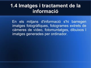 1.4 Imatges i tractament de la 
informació 
En els mitjans d'informació s'hi barregen 
imatges fotogràfiques, fotogrames extrets de 
càmeres de vídeo, fotomuntatges, dibuixos I 
imatges generades per ordinador. 
 