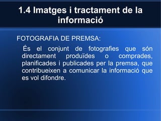 1.4 Imatges i tractament de la 
informació 
FOTOGRAFIA DE PREMSA: 
És el conjunt de fotografies que són 
directament produïdes o comprades, 
planificades i publicades per la premsa, que 
contribueixen a comunicar la informació que 
es vol difondre. 
 