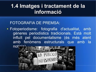 1.4 Imatges i tractament de la 
informació 
FOTOGRAFIA DE PREMSA: 
● Fotoperiodisme: fotografia d'actualitat, amb 
gèneres periodístics tradicionals. Està molt 
influït pel documentalisme (és més atent 
amb fenòmens estructurals que amb la 
notícia). 
 