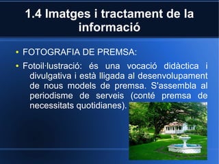 1.4 Imatges i tractament de la 
informació 
● FOTOGRAFIA DE PREMSA: 
● Fotoil·lustració: és una vocació didàctica i 
divulgativa i està lligada al desenvolupament 
de nous models de premsa. S'assembla al 
periodisme de serveis (conté premsa de 
necessitats quotidianes). 
 