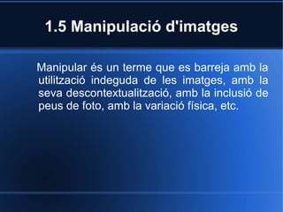 1.5 Manipulació d'imatges 
Manipular és un terme que es barreja amb la 
utilització indeguda de les imatges, amb la 
seva descontextualització, amb la inclusió de 
peus de foto, amb la variació física, etc. 
 