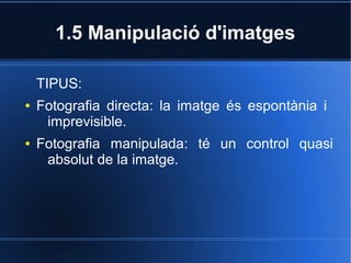 1.5 Manipulació d'imatges 
TIPUS: 
● Fotografia directa: la imatge és espontània i 
imprevisible. 
● Fotografia manipulada: té un control quasi 
absolut de la imatge. 
 