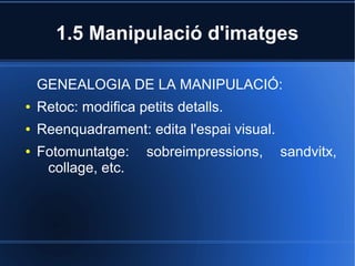 1.5 Manipulació d'imatges 
GENEALOGIA DE LA MANIPULACIÓ: 
● Retoc: modifica petits detalls. 
● Reenquadrament: edita l'espai visual. 
● Fotomuntatge: sobreimpressions, sandvitx, 
collage, etc. 
 