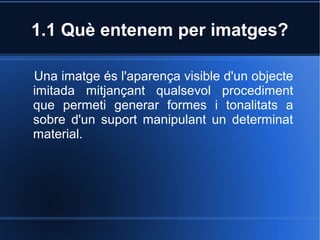 1.1 Què entenem per imatges? 
Una imatge és l'aparença visible d'un objecte 
imitada mitjançant qualsevol procediment 
que permeti generar formes i tonalitats a 
sobre d'un suport manipulant un determinat 
material. 
 