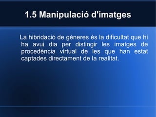 1.5 Manipulació d'imatges 
La hibridació de gèneres és la dificultat que hi 
ha avui dia per distingir les imatges de 
procedència virtual de les que han estat 
captades directament de la realitat. 
