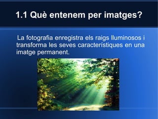 1.1 Què entenem per imatges? 
La fotografia enregistra els raigs lluminosos i 
transforma les seves característiques en una 
imatge permanent. 
 