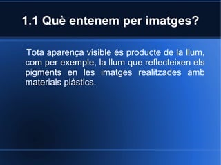 1.1 Què entenem per imatges? 
Tota aparença visible és producte de la llum, 
com per exemple, la llum que reflecteixen els 
pigments en les imatges realitzades amb 
materials plàstics. 
 