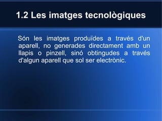 1.2 Les imatges tecnològiques 
Són les imatges produïdes a través d'un 
aparell, no generades directament amb un 
llapis o pinzell, sinó obtingudes a través 
d'algun aparell que sol ser electrònic. 
 