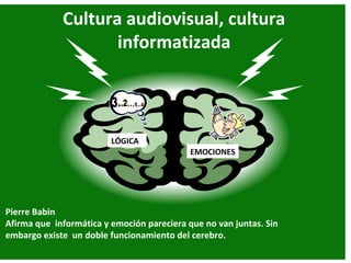 Cultura audiovisual, cultura
                    informatizada



                         LÓGICA
                                            EMOCIONES




Pierre Babin
Afirma que informática y emoción pareciera que no van juntas. Sin
embargo existe un doble funcionamiento del cerebro.
 