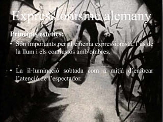 Expressionisme alemany
Principis estètics:
• Són importants per al cinema expressionista, l’ús de
la llum i els contrastos amb ombres.
• La il·luminació sobtada com a mitjà d’enfocar
l’atenció de l’espectador.
 