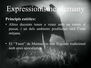 Expressionisme alemany
Principis estètics:
• Altres decorats tenen a veure amb un retorn al
passat, i un dels ambients predilectes serà l’edat
mitjana.
• El ‘’Faust’’ de Murnau, es una llegenda tradicional
amb aires apocaliptics.
 