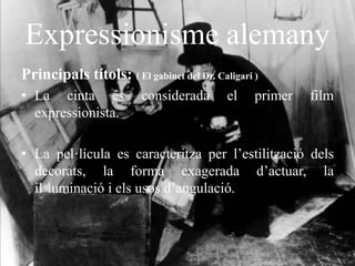 Expressionisme alemany
Principals títols: ( El gabinet del Dr. Caligari )
• La cinta és considerada el primer film
expressionista.
• La pel·lícula es caracteritza per l’estilització dels
decorats, la forma exagerada d’actuar, la
il·luminació i els usos d’angulació.
 