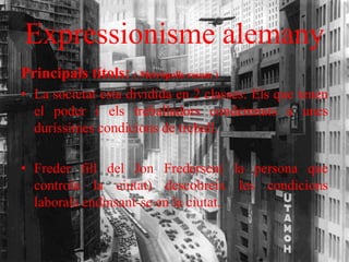 Expressionisme alemany
Principals títols: ( Metròpolis resum )
• La societat esta dividida en 2 classes: Els que tenen
el poder i els treballadors condemnats a unes
duríssimes condicions de treball.
• Freder fill del Jon Fredersen( la persona que
controla la ciutat) descobreix les condicions
laborals endinsant-se en la ciutat.
 
