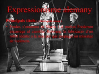 Expressionisme alemany
Principals títols: ( Metròpolis resum )
• Freder, s’enamora de Maria, i el malvat Fredersen
encarrega al científic Rotwang la fabricació d’un
robot idèntic a la noia per que propagui un missatge
de violència.
 