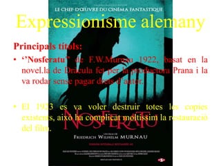 Expressionisme alemany
Principals títols:
• ‘’Nosferatu’’ de F.W.Murnau 1922, basat en la
novel.la de Dràcula fet per la productora Prana i la
va rodar sense pagar drets d’autor.
• El 1923 es va voler destruir totes les copies
existents, això ha complicat moltíssim la restauració
del film.
 