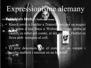 Expressionisme alemany
Principals títols: ( Nosferatu resum )
• Knock envia a Huttler a Transsilvània per un negoci
( la venta d’una finca a Wisborg ). Quan arriba al
castell, es rebut pel comte, al dia següent, Huttler es
lleva amb marques al coll.
• El jove desconeix que el comte es un vampir i
resulta malferit i internat en un hospital.
 