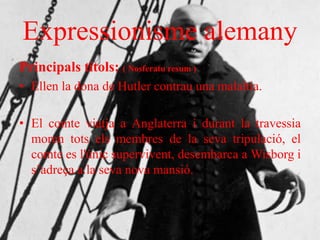 Expressionisme alemany
Principals títols: ( Nosferatu resum )
• Ellen la dona de Hutler contrau una malaltia.
• El comte viatja a Anglaterra i durant la travessia
moren tots els membres de la seva tripulació, el
comte es l'únic supervivent, desembarca a Wisborg i
s’adreça a la seva nova mansió.
 