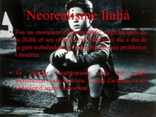 Neorealisme Italià
• Fou un moviment cinematogràfic sorgit després de
la 2GM, el seu objectiu era reflectir el dia a dia de
la gent treballadora del país amb els seus problemes
i misèries.
• Va utilitzar localitzacions reals per poder
incrementar el seu realisme. Cesáre Zavattini va ser
l’ideoleg d’aquest moviment.
 