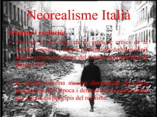 Neorealisme Italià
Orígens i evolució:
• Va tenir el seu inici en un grup de crítics de la
revista Cinema, ( durant la dictadura de Mussolini)
alguns crítics provenien del Centro Sperimentale di
Roma 1935.
• La revista Cinema atacava directament les grans
produccions de l’època i defensava un cinema italià
que seguis els principis del realisme.
 