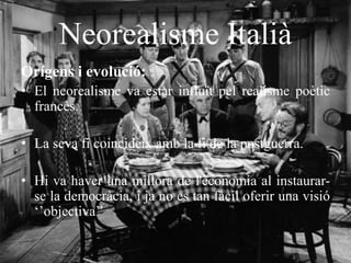 Neorealisme Italià
Orígens i evolució:
• El neorealisme va estar influït pel realisme poètic
francès.
• La seva fi coincideix amb la fi de la postguerra.
• Hi va haver una millora de l'economia al instaurar-
se la democràcia, i ja no es tan fàcil oferir una visió
‘’objectiva’’
 