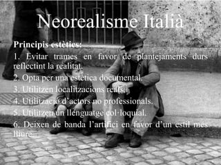 Neorealisme Italià
Principis estètics:
1. Evitar trames en favor de plantejaments durs
reflectint la realitat.
2. Opta per una estètica documental.
3. Utilitzen localitzacions reals.
4. Utilització d’actors no professionals.
5. Utilitzen un llenguatge col·loquial.
6. Deixen de banda l’artifici en favor d’un estil mes
lliure.
 