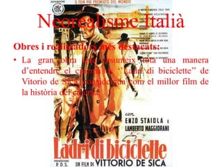 Neorealisme Italià
Obres i realitzadors més destacats:
• La gran obra que resumeix tota una manera
d’entendre el cinema es ‘’Ladri di biciclette’’ de
Vitorio de Sica, considerada com el millor film de
la història del cinema.
 