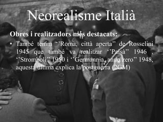 Neorealisme Italià
Obres i realitzadors més destacats:
• També tenim ‘’Roma, città aperta’’ de Rosselini
1945 que també va realitzar ‘’Paisà’’ 1946 ,
‘’Stromboli’’ 1950 i ‘’Germannia, anno zero’’ 1948,
aquesta última explica la postguerra (2GM)
 