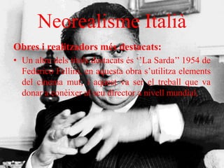 Neorealisme Italià
Obres i realitzadors més destacats:
• Un altre dels títols destacats és ‘’La Sarda’’ 1954 de
Federico Fellini, en aquesta obra s’utilitza elements
del cinema mut, i aquest va ser el treball que va
donar a conèixer al seu director a nivell mundial.
 