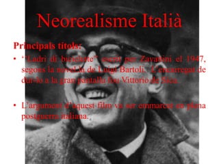 Neorealisme Italià
Principals títols:
• ‘’Ladri di biciclette’’ escrit per Zavattini el 1947,
segons la novel.la de Luigi Bartoli. L’encarregat de
dur-lo a la gran pantalla fou Vittorio de Sica.
• L’argument d’aquest film va ser emmarcat en plena
postguerra italiana.
 