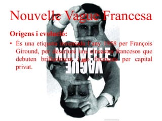 Nouvelle Vague Francesa
Orígens i evolució:
• És una etiqueta inventada l’any 1958 per François
Giround, per descriure uns cineastes francesos que
debuten brillantment i so finançats per capital
privat.
 
