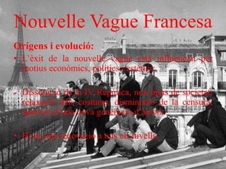 Nouvelle Vague Francesa
Orígens i evolució:
• L’èxit de la nouvelle vague està influenciat per
motius econòmics, polítics i estètics:
- Dissolució de la IV Repúlica, nou tipus de societat,
relaxació dels costums, disminució de la censura,
aparició d’una nova generació d’actors.
• Hi ha una renovació a tots els nivells.
 