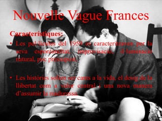 Nouvelle Vague Frances
Característiques:
• Les pel·lícules del 1959 es caracteritzaven per la
seva espontaneïtat, improvisació, il·luminació
natural, poc pressupost.
• Les històries solien ser cants a la vida, el desig de la
llibertat com a valor central i una nova manera
d’assumir la maduressa.
 