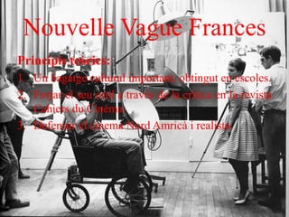 Nouvelle Vague Frances
Principis teòrics:
1. Un bagatge cultural important, obtingut en escoles.
2. Forjar el seu estil a través de la crítica en la revista
Cahiers du Cinéma.
3. Defensar el cinema Nord Amricà i realista.
 