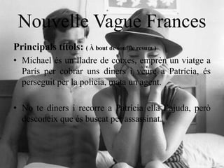 Nouvelle Vague Frances
Principals títols: ( À bout de souffle resum )
• Michael és un lladre de cotxes, emprèn un viatge a
París per cobrar uns diners i veure a Patrícia, és
perseguit per la policia, mata un agent.
• No te diners i recorre a Patrícia ella l’ajuda, però
desconeix que és buscat per assassinat.
 
