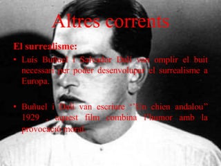 Altres corrents
El surrealisme:
• Luís Buñuel i Salvador Dalí van omplir el buit
necessari per poder desenvolupar el surrealisme a
Europa.
• Buñuel i Dalí van escriure ‘’Un chien andalou’’
1929 , aquest film combina l’humor amb la
provocació moral.
 