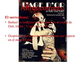 Altres corrents
El surrealisme:
• Buñuel va imaginar un nou projecte al costat de
Dalí, titulat ‘’L’age d’or’’ 1930 .
• Després es van separar i van continuar per separat
en el mon del cine.
 