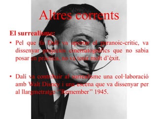 Altres corrents
El surrealisme:
• Pel que fa Dalí va aportar el paranoic-crític, va
dissenyar projectes cinematogràfics que no sabia
posar en pràctica, no va tenir molt d’èxit.
• Dalí va contribuir al surrealisme una col·laboració
amb Walt Disney i una escena que va dissenyar per
al llargmetratge ‘’Remember’’ 1945.
 