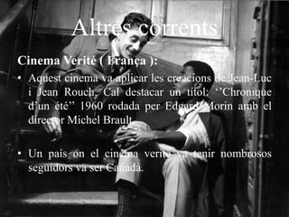 Altres corrents
Cinema Verité ( França ):
• Aquest cinema va aplicar les creacions de Jean-Luc
i Jean Rouch. Cal destacar un títol: ‘’Chronique
d’un été’’ 1960 rodada per Edgard Morin amb el
director Michel Brault.
• Un país on el cinema verité va tenir nombrosos
seguidors va ser Canadà.
 