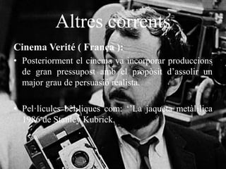 Altres corrents
Cinema Verité ( França ):
• Posteriorment el cinema va incorporar produccions
de gran pressupost amb el propòsit d’assolir un
major grau de persuasió realista.
• Pel·lícules bèl·liques com: ‘’La jaqueta metàl·lica
1986 de Stanley Kubrick.
 