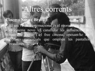 Altres corrents
Cinema Novo ( Brasil ):
• El seu vessant internacional es el neorealisme Italià,
el cinema novo va canalitzar les influències de
nouvelle vague i el free cinema, oposant-se als
gèneres comercials que omplien les pantalles
brasileres.
 